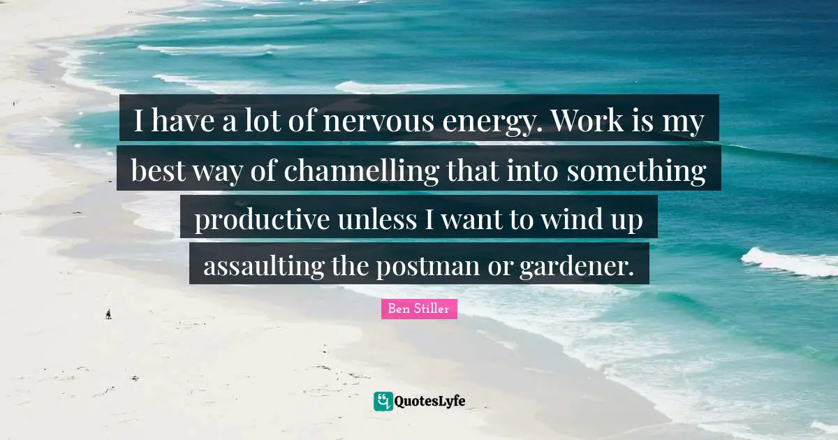 I have a lot of nervous energy. Work is my best way of channelling that into something productive unless I want to wind up assaulting the postman or gardener.