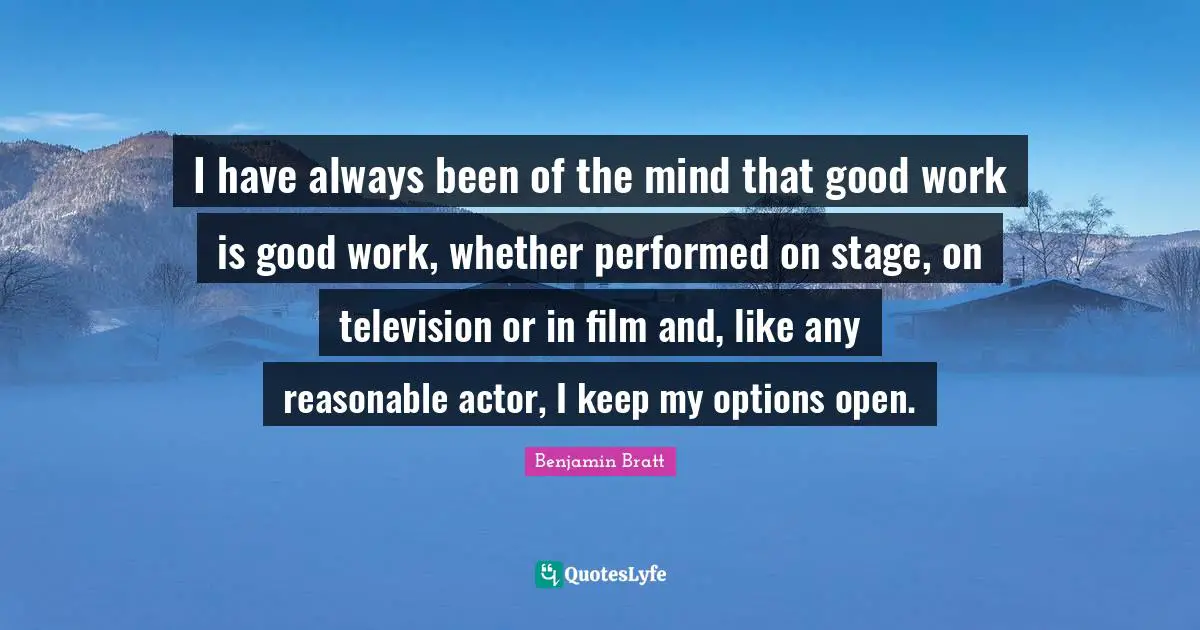 I have always been of the mind that good work is good work, whether performed on stage, on television or in film and, like any reasonable actor, I keep my options open.