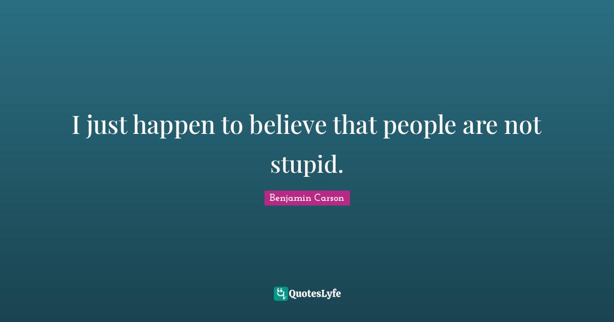 I just happen to believe that people are not stupid.