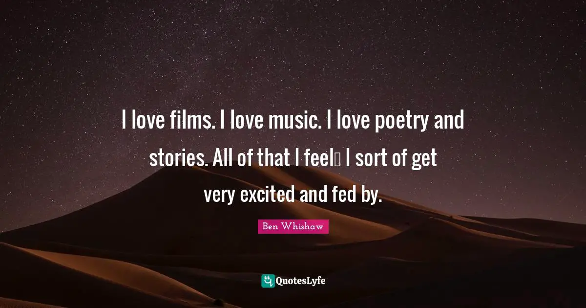 I love films. I love music. I love poetry and stories. All of that I feel… I sort of get very excited and fed by.