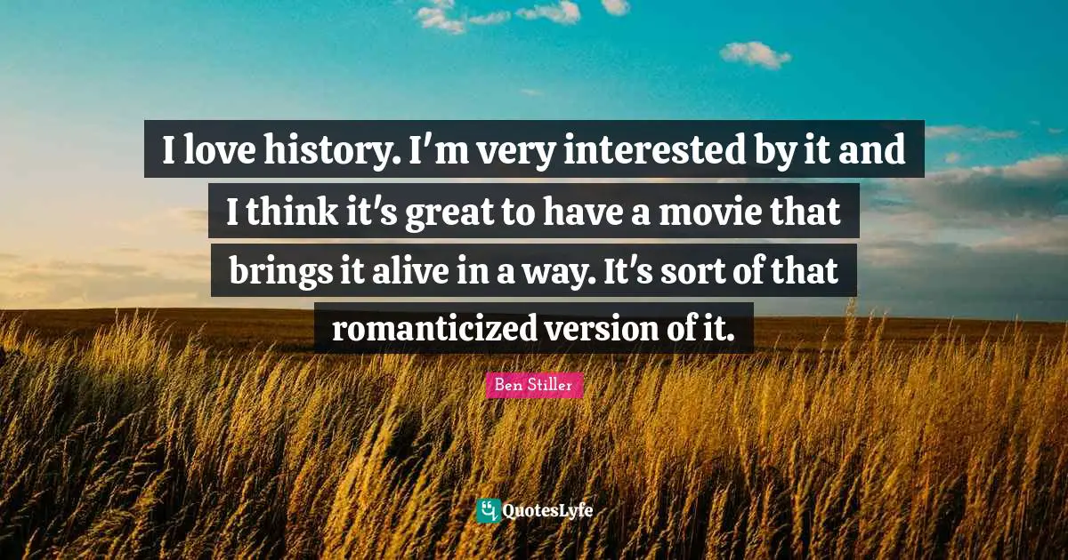 I love history. I'm very interested by it and I think it's great to have a movie that brings it alive in a way. It's sort of that romanticized version of it.