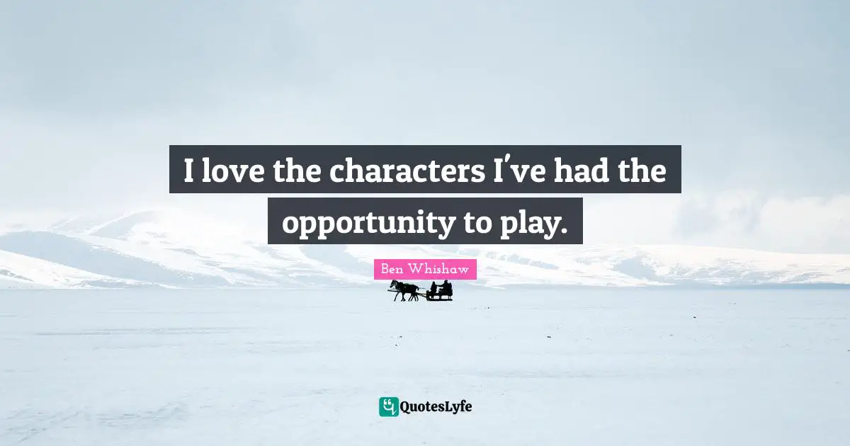 I love the characters I've had the opportunity to play.