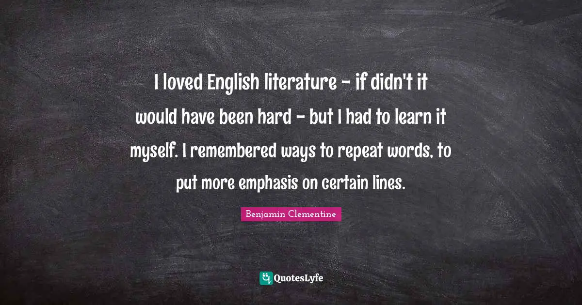 I loved English literature - if didn't it would have been hard - but I had to learn it myself. I remembered ways to repeat words, to put more emphasis on certain lines.