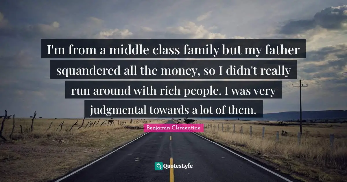 I'm from a middle class family but my father squandered all the money, so I didn't really run around with rich people. I was very judgmental towards a lot of them.