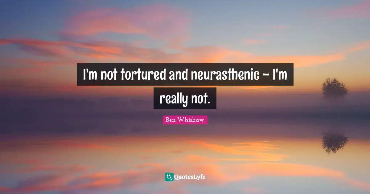 I'm not tortured and neurasthenic - I'm really not.