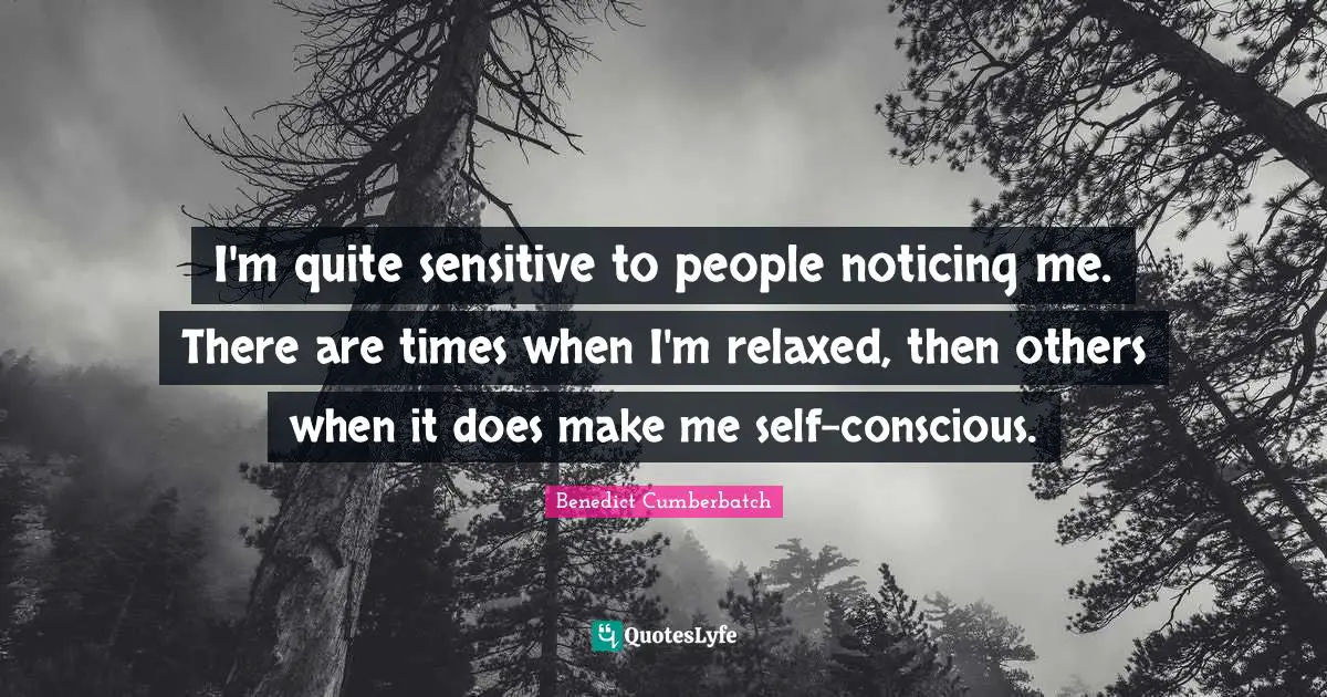 I'm quite sensitive to people noticing me. There are times when I'm relaxed, then others when it does make me self-conscious.