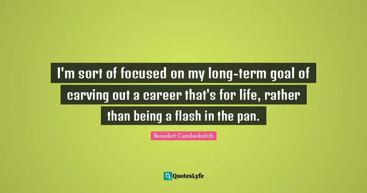 I'm sort of focused on my long-term goal of carving out a career that's for life, rather than being a flash in the pan.
