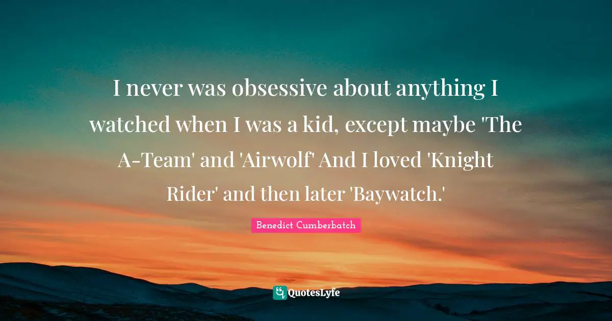 I never was obsessive about anything I watched when I was a kid, except maybe 'The A-Team' and 'Airwolf' And I loved 'Knight Rider' and then later 'Baywatch.'