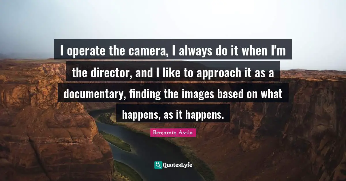 I operate the camera, I always do it when I'm the director, and I like to approach it as a documentary, finding the images based on what happens, as it happens.