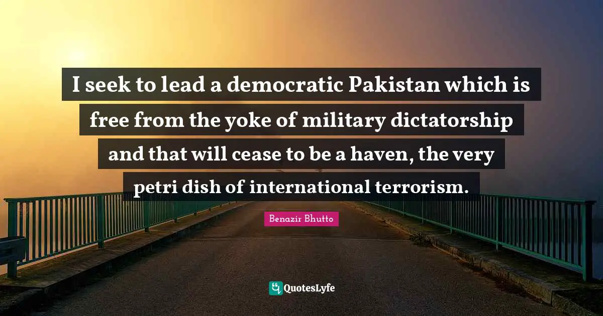 Yoke Quotes: "I seek to lead a democratic Pakistan which is free from the yoke of military dictatorship and that will cease to be a haven, the very petri dish of international terrorism."