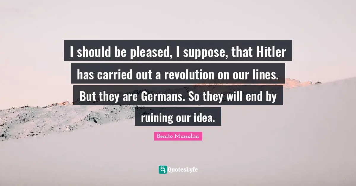 Benito Mussolini Quotes: "I should be pleased, I suppose, that Hitler has carried out a revolution on our lines. But they are Germans. So they will end by ruining our idea."