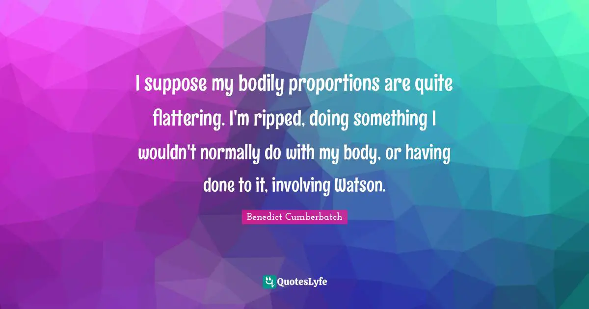 I suppose my bodily proportions are quite flattering. I'm ripped, doing something I wouldn't normally do with my body, or having done to it, involving Watson.