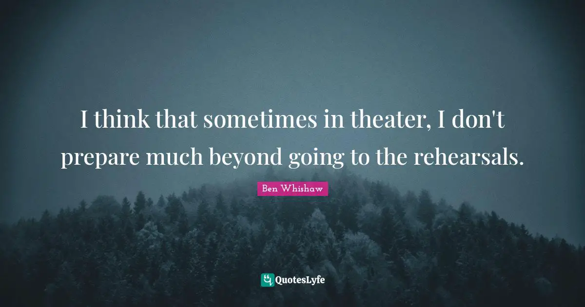 I think that sometimes in theater, I don't prepare much beyond going to the rehearsals.