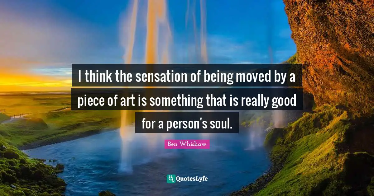 I think the sensation of being moved by a piece of art is something that is really good for a person's soul.