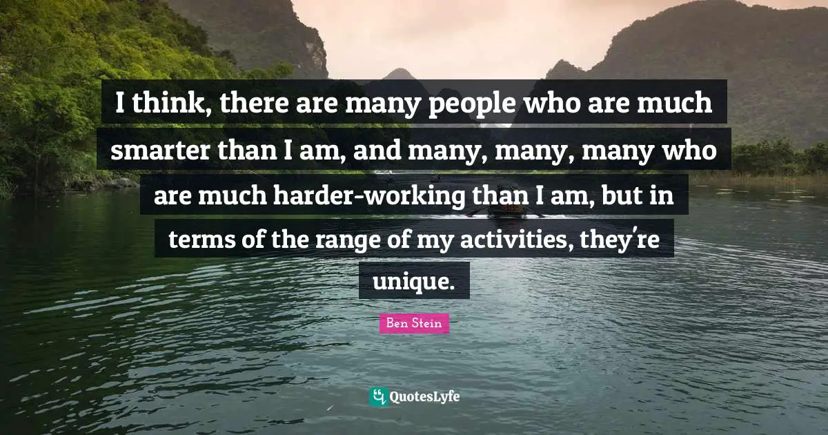 I think, there are many people who are much smarter than I am, and many, many, many who are much harder-working than I am, but in terms of the range of my activities, they're unique.