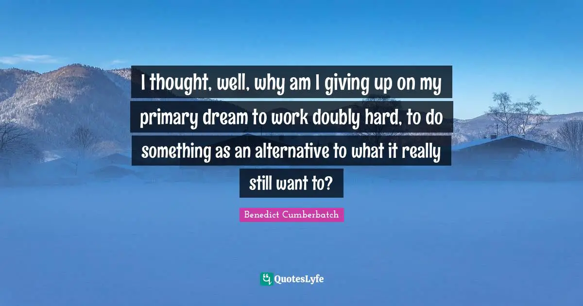 I thought, well, why am I giving up on my primary dream to work doubly hard, to do something as an alternative to what it really still want to?