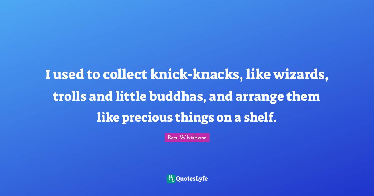 I used to collect knick-knacks, like wizards, trolls and little buddhas, and arrange them like precious things on a shelf.