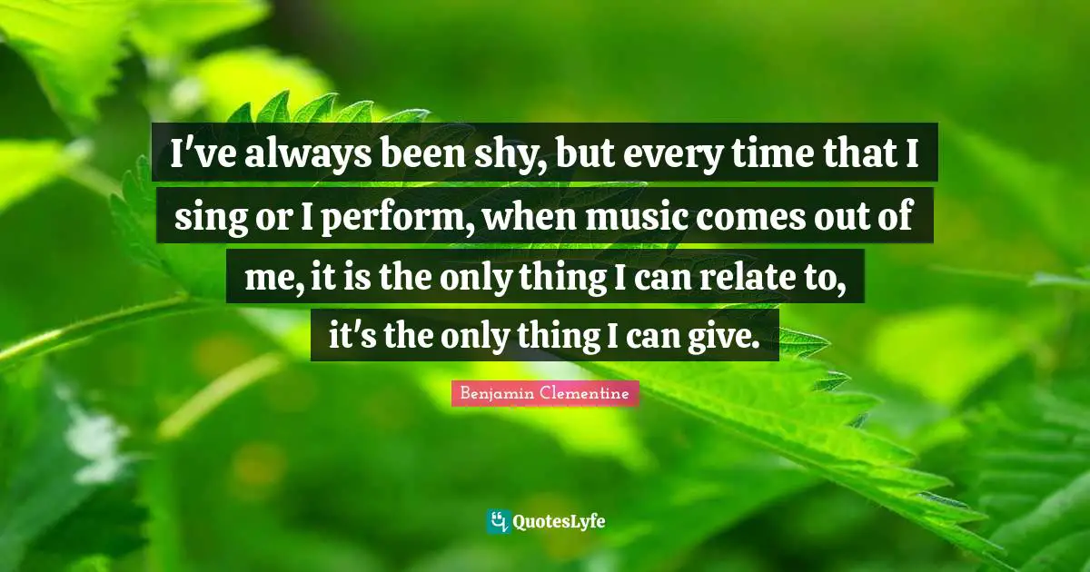 I've always been shy, but every time that I sing or I perform, when music comes out of me, it is the only thing I can relate to, it's the only thing I can give.