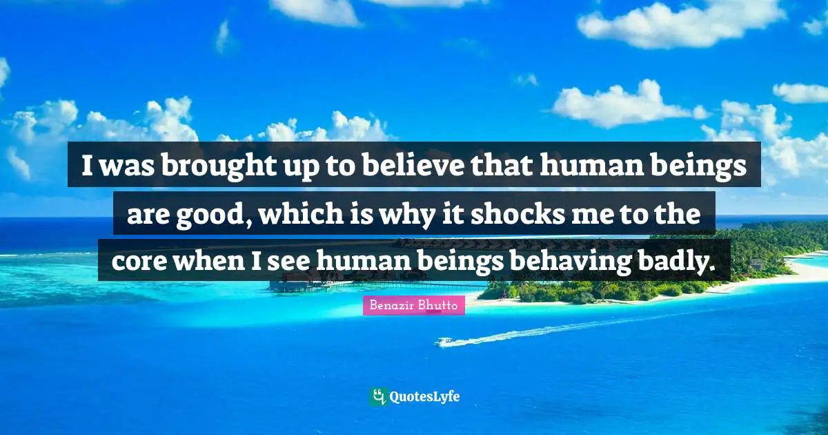 Benazir Bhutto Quotes: "I was brought up to believe that human beings are good, which is why it shocks me to the core when I see human beings behaving badly."