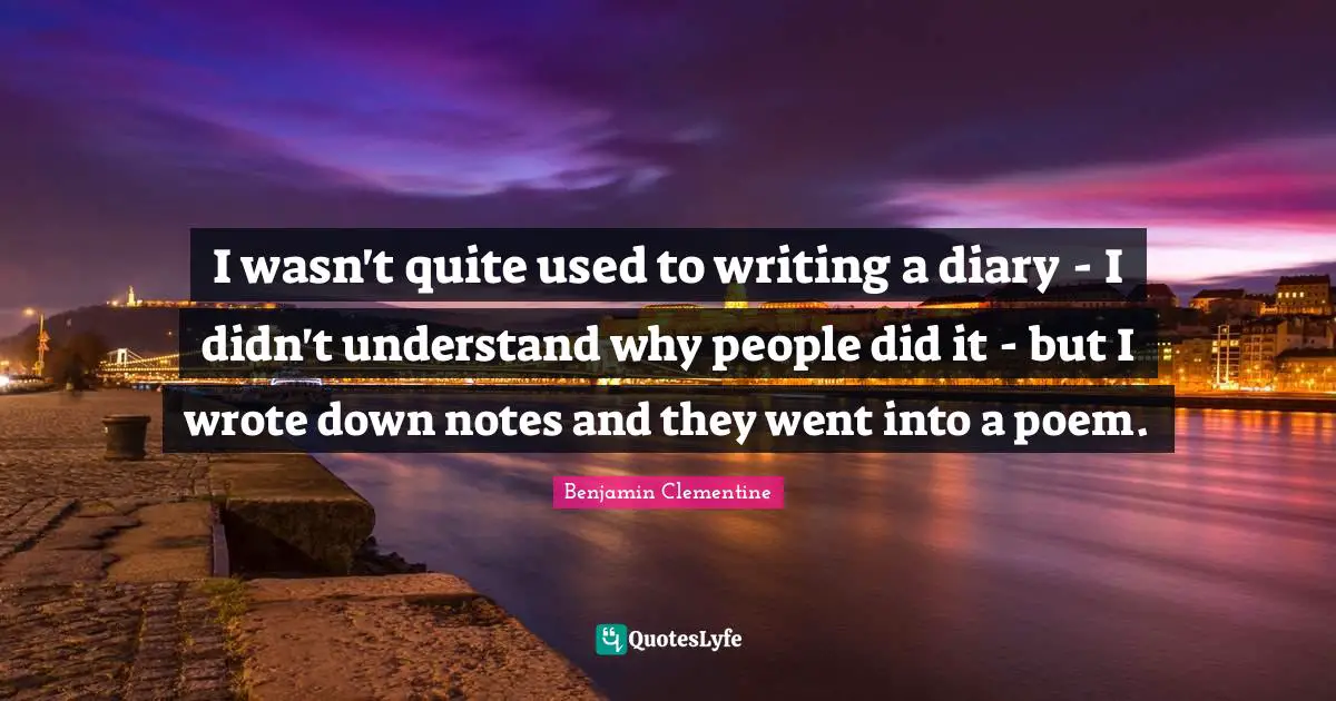 I wasn't quite used to writing a diary - I didn't understand why people did it - but I wrote down notes and they went into a poem.