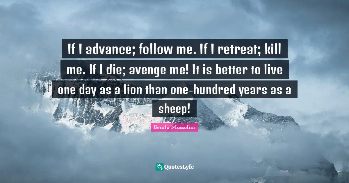 Benito Mussolini Quotes: If I advance; follow me. If I retreat; kill me. If I die; avenge me! It is better to live one day as a lion than one-hundred years as a sheep!