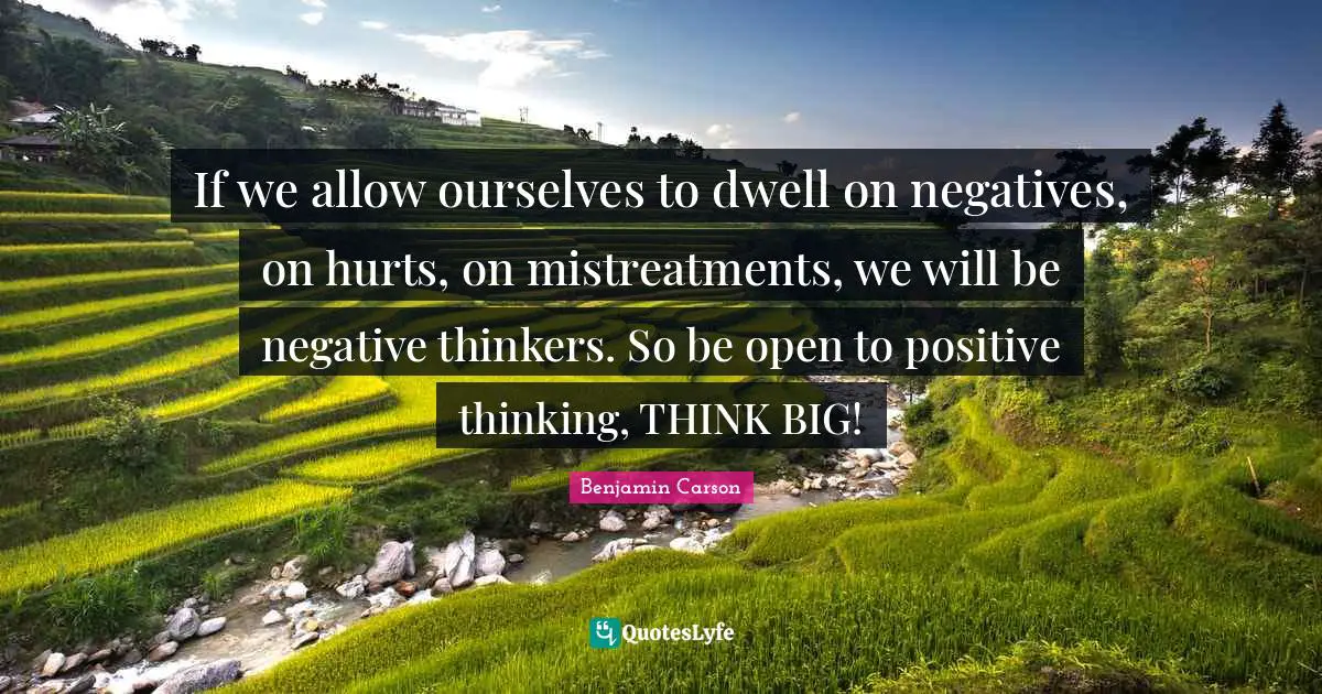 If we allow ourselves to dwell on negatives, on hurts, on mistreatments, we will be negative thinkers. So be open to positive thinking, THINK BIG!