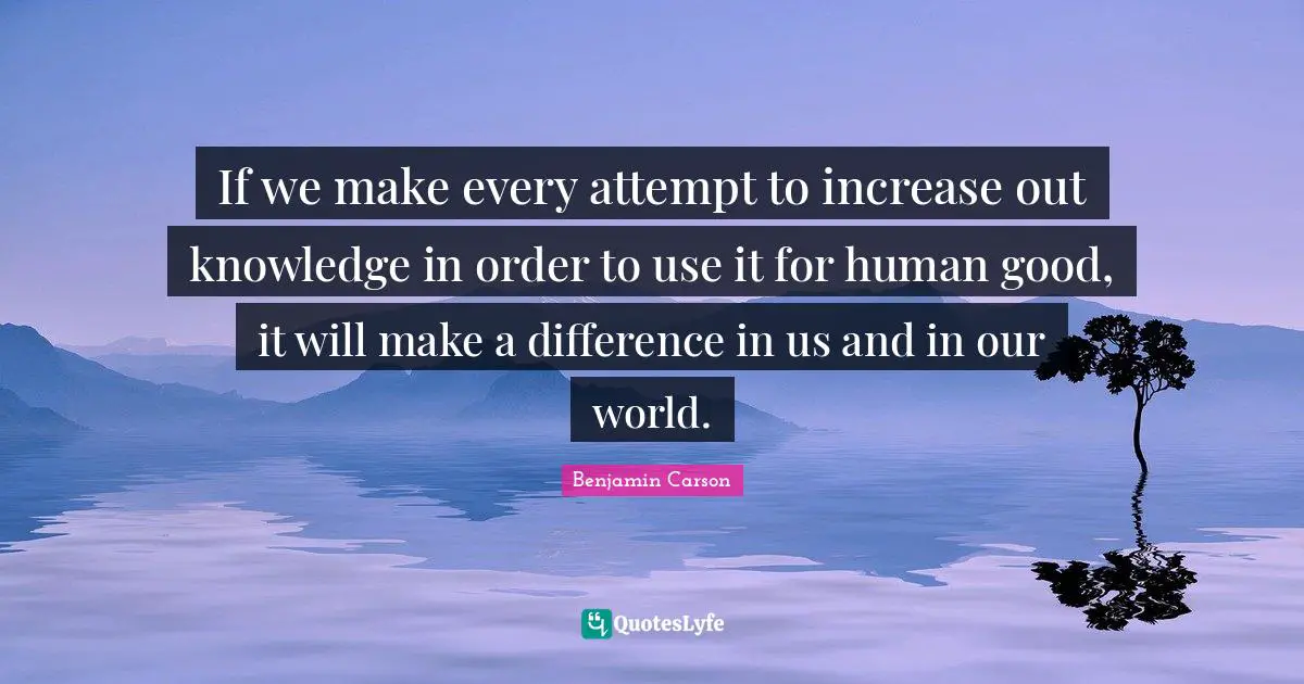 If we make every attempt to increase out knowledge in order to use it for human good, it will make a difference in us and in our world.