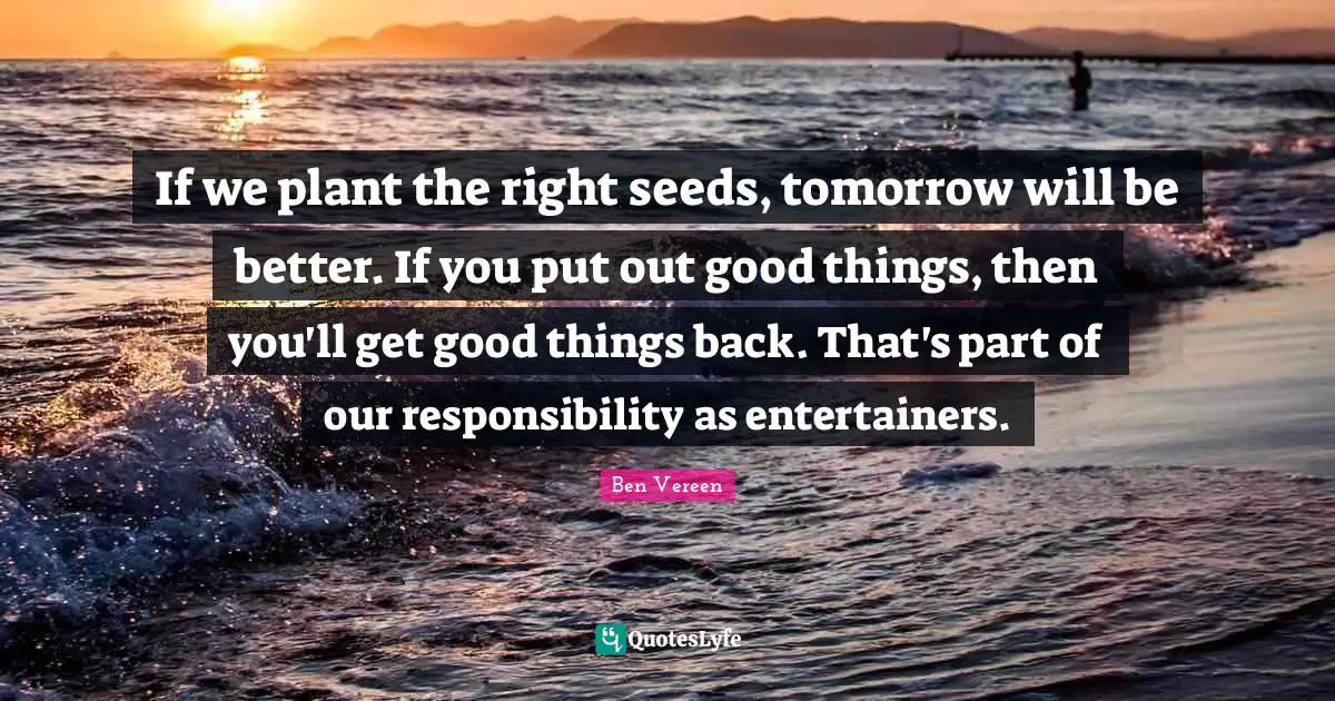 If we plant the right seeds, tomorrow will be better. If you put out good things, then you'll get good things back. That's part of our responsibility as entertainers.