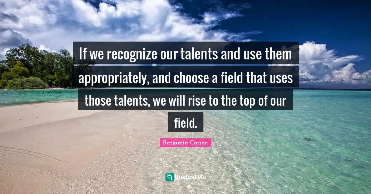 If we recognize our talents and use them appropriately, and choose a field that uses those talents, we will rise to the top of our field.