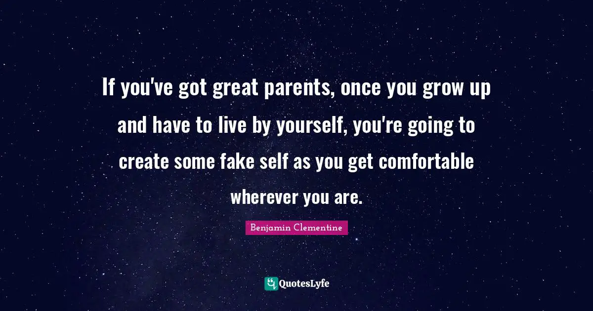 If you've got great parents, once you grow up and have to live by yourself, you're going to create some fake self as you get comfortable wherever you are.