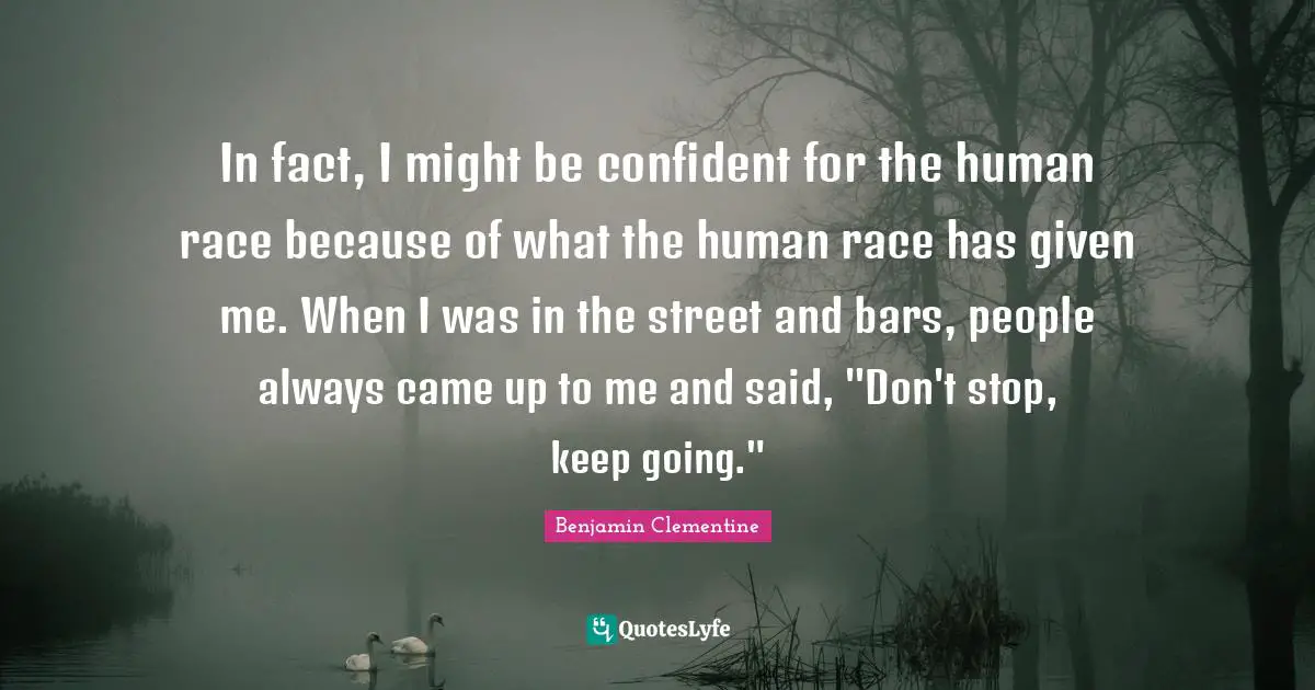 In fact, I might be confident for the human race because of what the human race has given me. When I was in the street and bars, people always came up to me and said, "Don't stop, keep going."