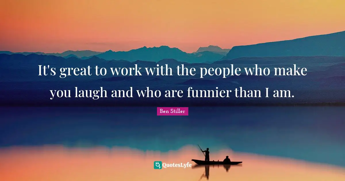 It's great to work with the people who make you laugh and who are funnier than I am.