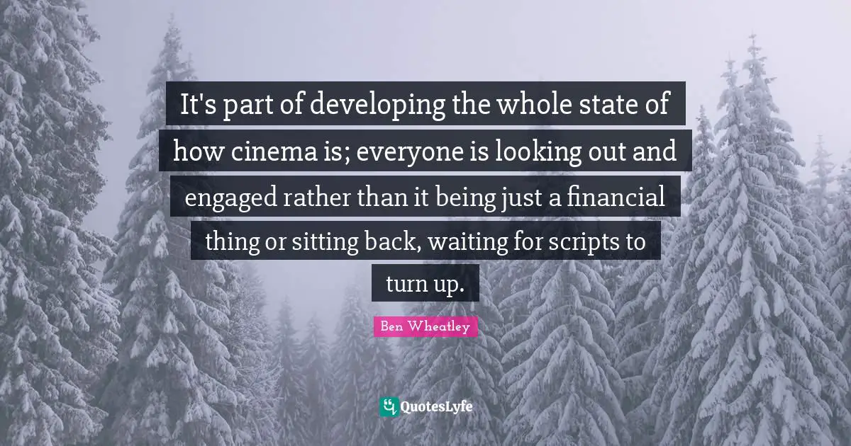 It's part of developing the whole state of how cinema is; everyone is looking out and engaged rather than it being just a financial thing or sitting back, waiting for scripts to turn up.