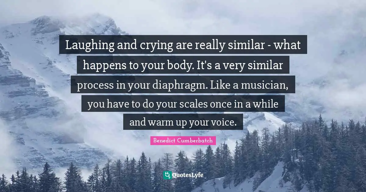 Laughing and crying are really similar - what happens to your body. It's a very similar process in your diaphragm. Like a musician, you have to do your scales once in a while and warm up your voice.