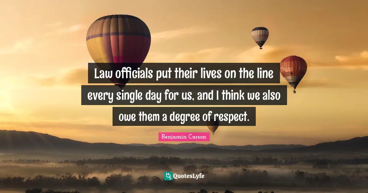 Law officials put their lives on the line every single day for us, and I think we also owe them a degree of respect.