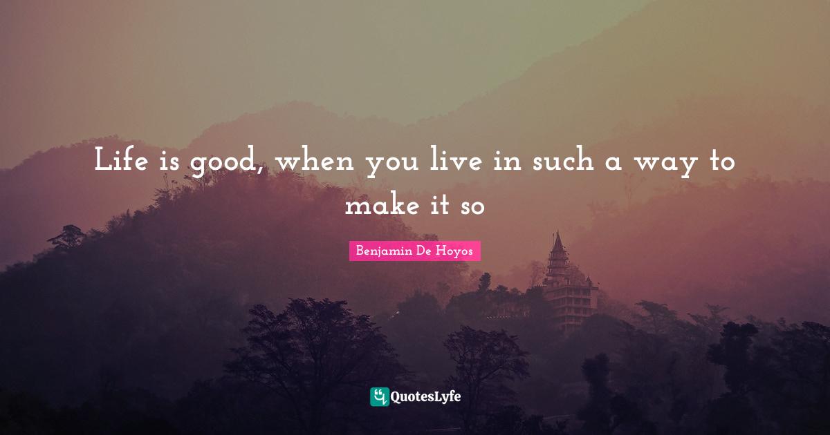 Life is good, when you live in such a way to make it so