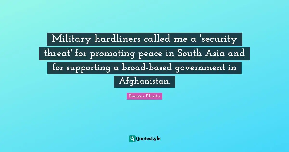 Benazir Bhutto Quotes: "Military hardliners called me a 'security threat' for promoting peace in South Asia and for supporting a broad-based government in Afghanistan."