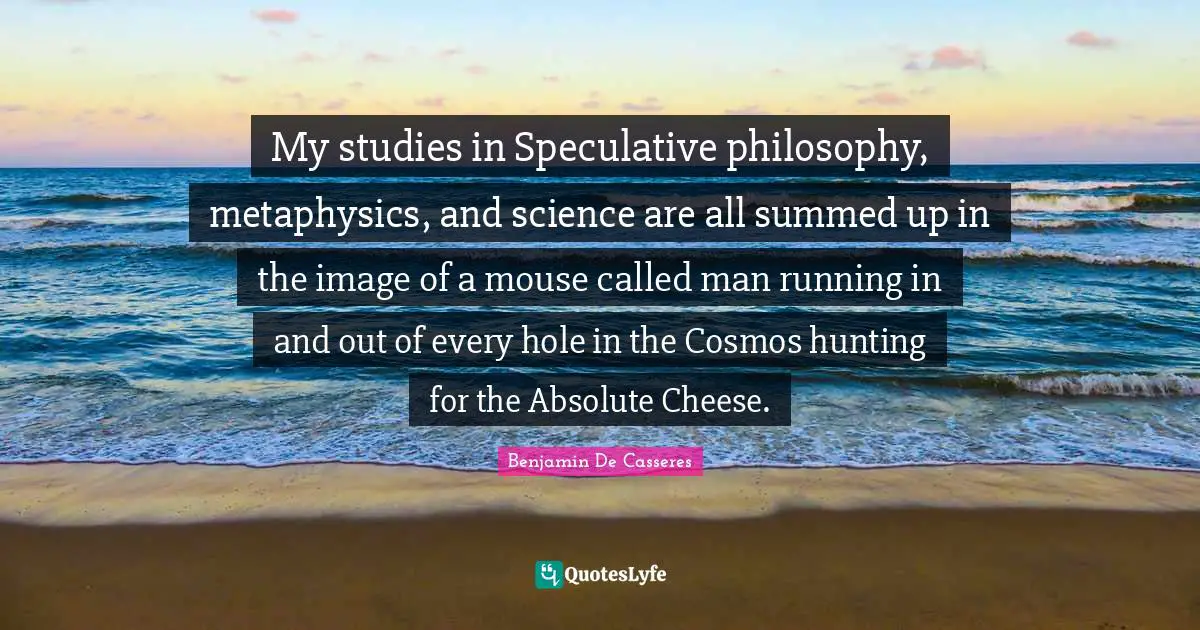 My studies in Speculative philosophy, metaphysics, and science are all summed up in the image of a mouse called man running in and out of every hole in the Cosmos hunting for the Absolute Cheese.