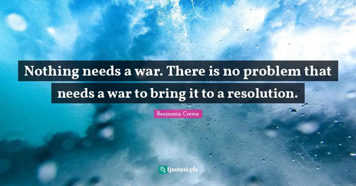 Nothing needs a war. There is no problem that needs a war to bring it to a resolution.