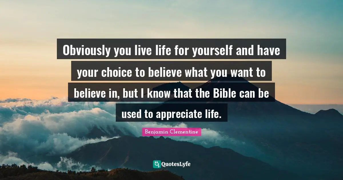 Obviously you live life for yourself and have your choice to believe what you want to believe in, but I know that the Bible can be used to appreciate life.