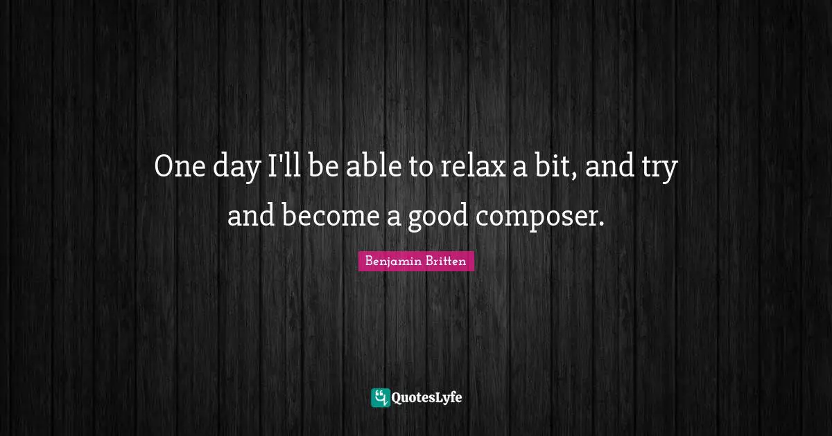 One day I'll be able to relax a bit, and try and become a good composer.