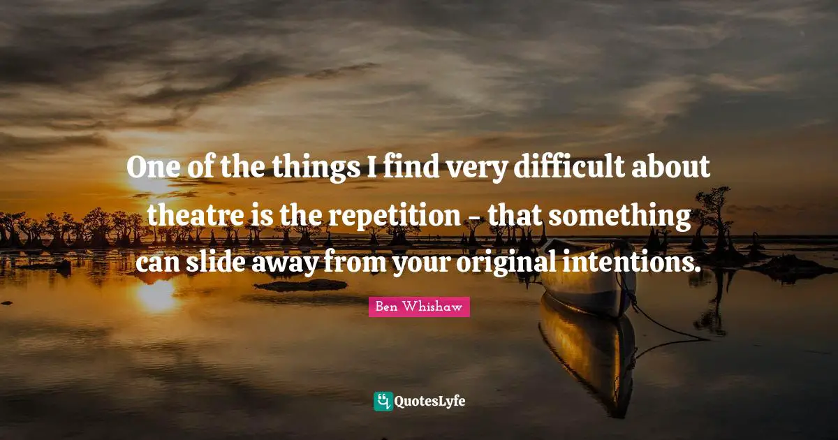 One of the things I find very difficult about theatre is the repetition - that something can slide away from your original intentions.
