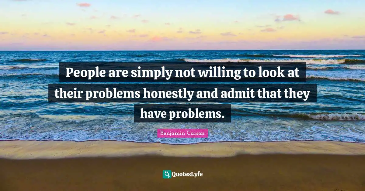 People are simply not willing to look at their problems honestly and admit that they have problems.