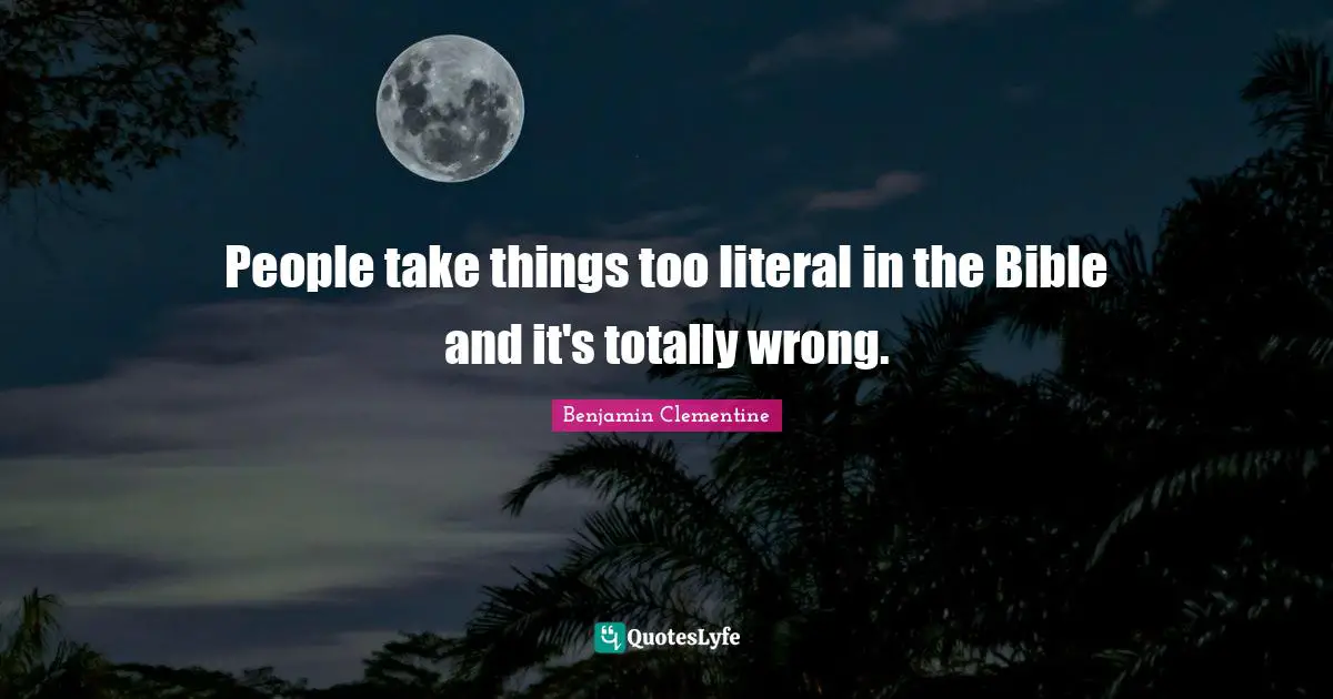 People take things too literal in the Bible and it's totally wrong.