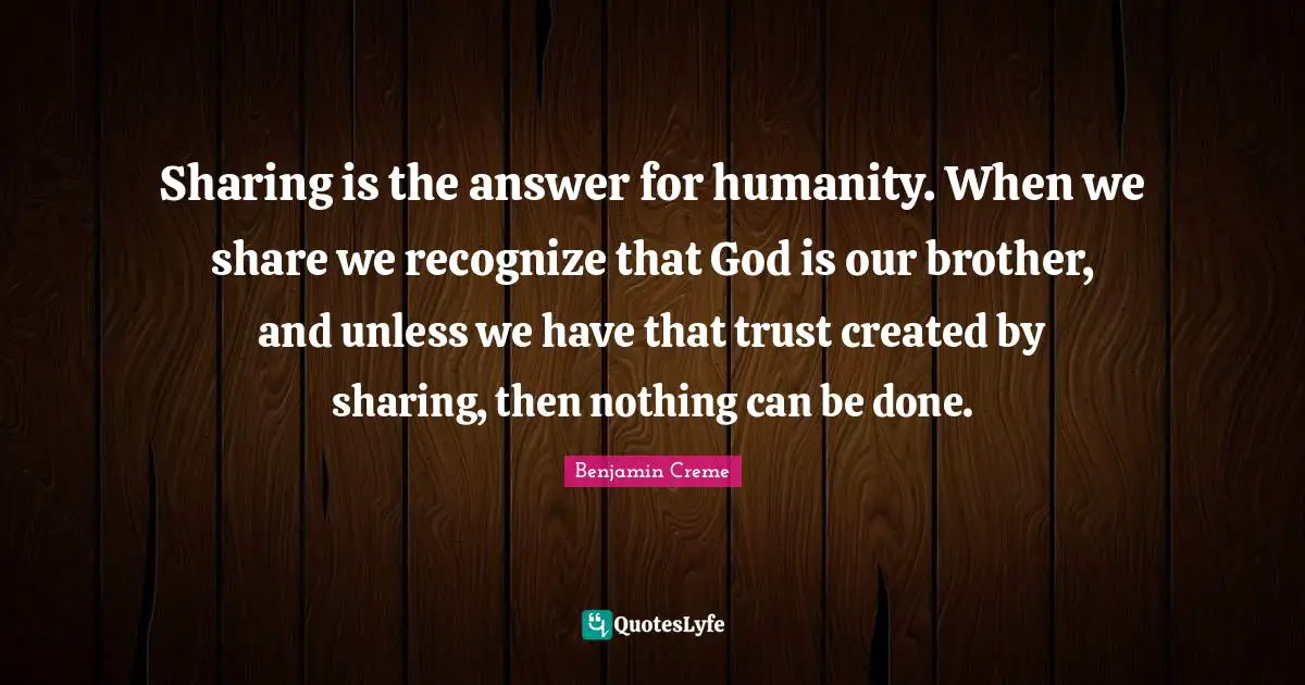 Sharing is the answer for humanity. When we share we recognize that God is our brother, and unless we have that trust created by sharing, then nothing can be done.