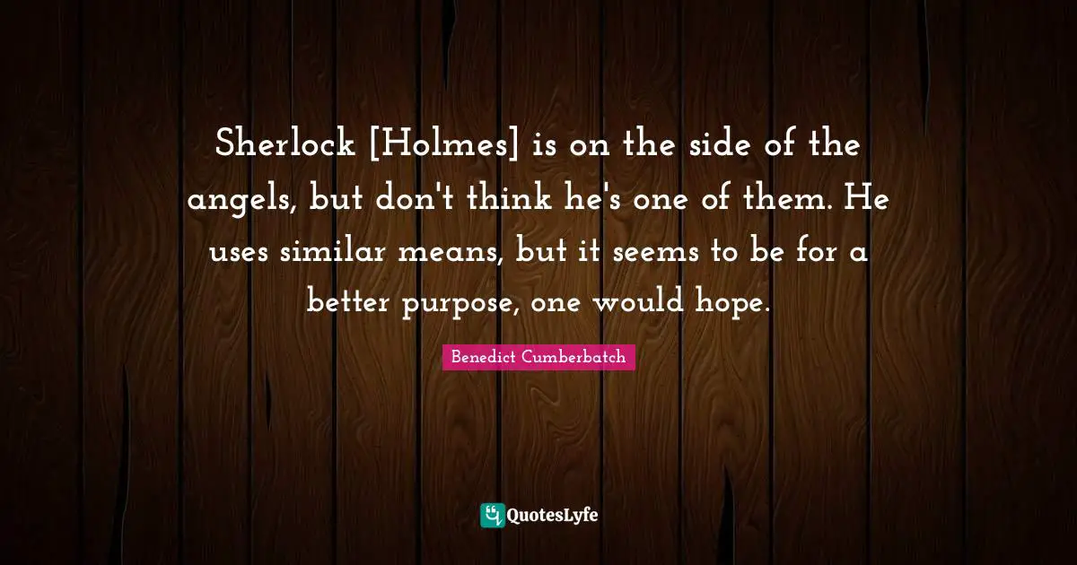 Sherlock [Holmes] is on the side of the angels, but don't think he's one of them. He uses similar means, but it seems to be for a better purpose, one would hope.