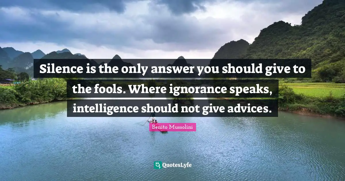 Benito Mussolini Quotes: Silence is the only answer you should give to the fools. Where ignorance speaks, intelligence should not give advices.
