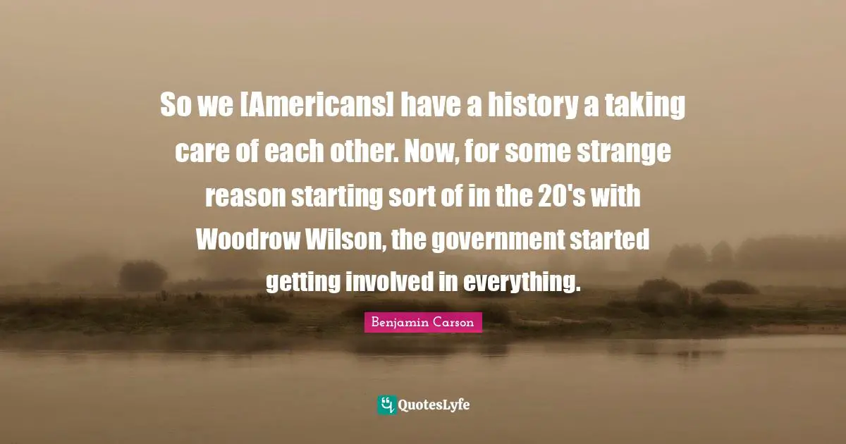 So we [Americans] have a history a taking care of each other. Now, for some strange reason starting sort of in the 20's with Woodrow Wilson, the government started getting involved in everything.