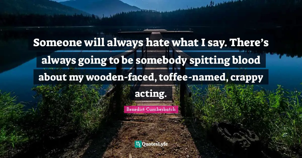 Someone will always hate what I say. There’s always going to be somebody spitting blood about my wooden-faced, toffee-named, crappy acting.