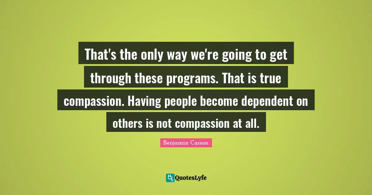 That's the only way we're going to get through these programs. That is true compassion. Having people become dependent on others is not compassion at all.
